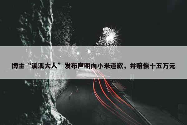 博主“溪溪大人”发布声明向小米道歉，并赔偿十五万元