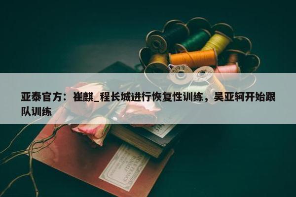 亚泰官方：崔麒_程长城进行恢复性训练，吴亚轲开始跟队训练