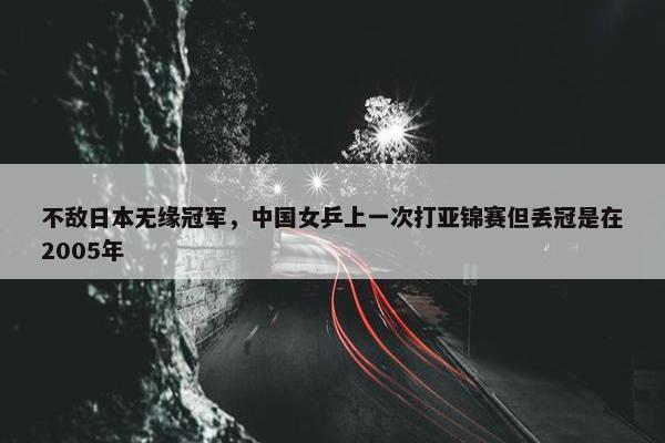 不敌日本无缘冠军，中国女乒上一次打亚锦赛但丢冠是在2005年