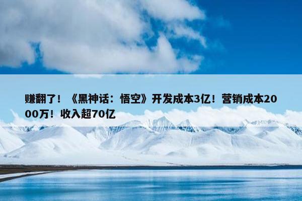 赚翻了！《黑神话：悟空》开发成本3亿！营销成本2000万！收入超70亿